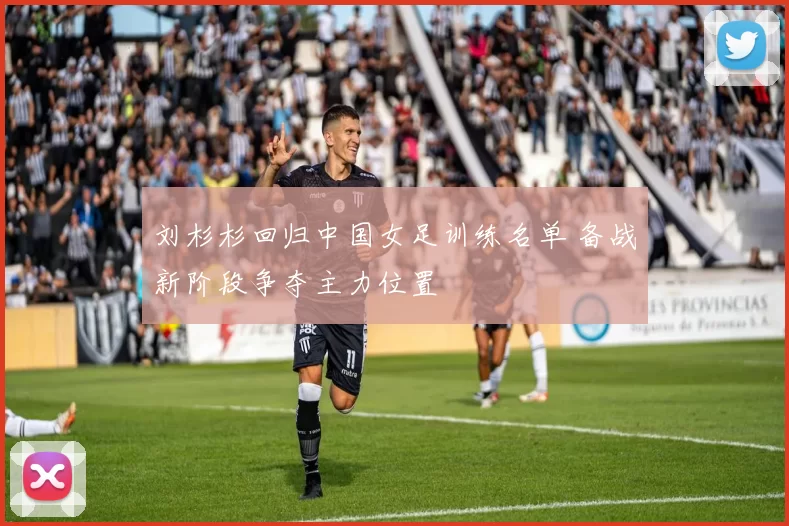 刘杉杉回归中国女足训练名单 备战新阶段争夺主力位置