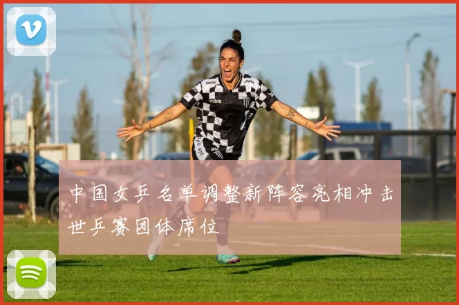 中国女乒名单调整新阵容亮相冲击世乒赛团体席位