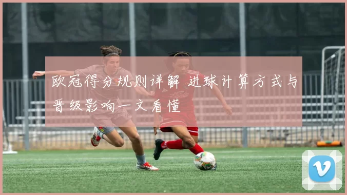 欧冠得分规则详解 进球计算方式与晋级影响一文看懂