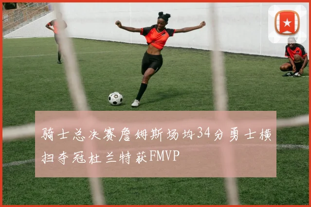 骑士总决赛詹姆斯场均34分勇士横扫夺冠杜兰特获FMVP