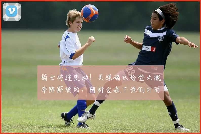 骑士将迎变动！美媒确认哈登大概率降薪续约，阿特金森下课倒计时