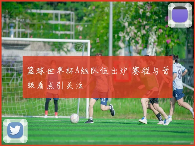 篮球世界杯A组队伍出炉 赛程与晋级看点引关注