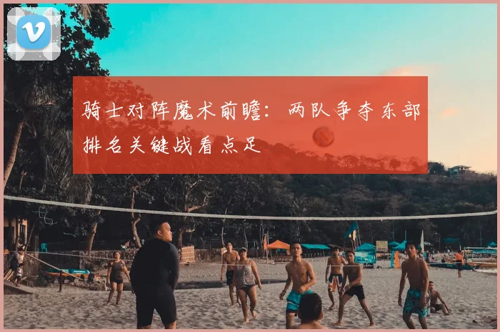 骑士对阵魔术前瞻：两队争夺东部排名关键战看点足
