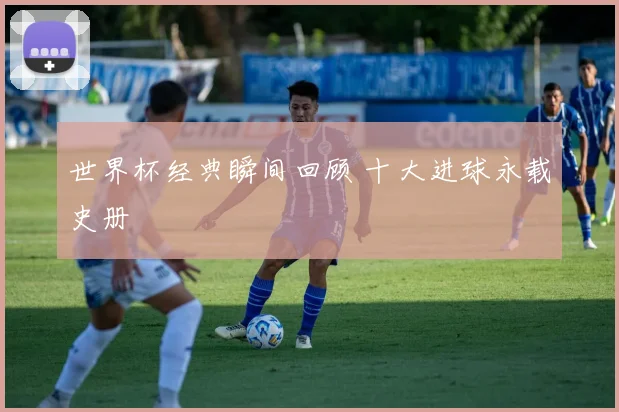 世界杯经典瞬间回顾 十大进球永载史册