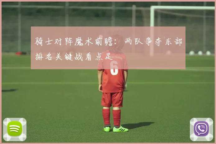 骑士对阵魔术前瞻：两队争夺东部排名关键战看点足