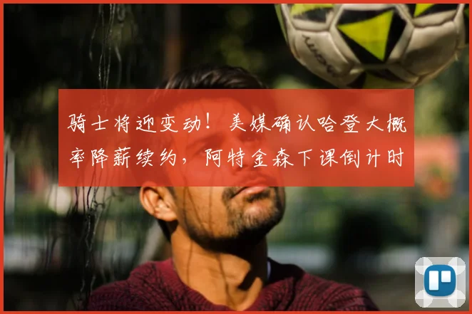 骑士将迎变动！美媒确认哈登大概率降薪续约，阿特金森下课倒计时