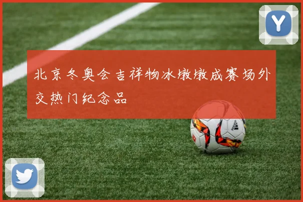 北京冬奥会吉祥物冰墩墩成赛场外交热门纪念品