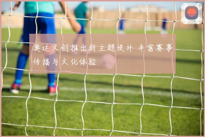 奥运文创推出新主题设计 丰富赛事传播与文化体验
