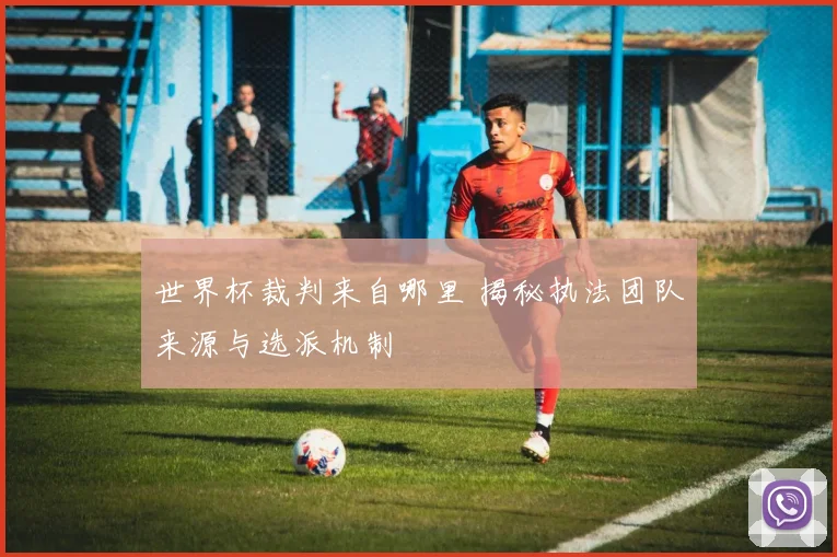 世界杯裁判来自哪里 揭秘执法团队来源与选派机制
